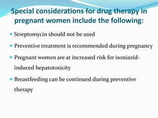 Special considerations for drug therapy in
pregnant women include the following:
 Streptomycin should not be used
 Preventive treatment is recommended during pregnancy
 Pregnant women are at increased risk for isoniazid-
induced hepatotoxicity
 Breastfeeding can be continued during preventive
therapy
 