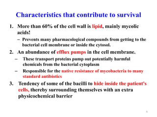 Characteristics that contribute to survival
1. More than 60% of the cell wall is lipid, mainly mycolic
acids!
– Prevents many pharmacological compounds from getting to the
bacterial cell membrane or inside the cytosol.
2. An abundance of efflux pumps in the cell membrane.
– These transport proteins pump out potentially harmful
chemicals from the bacterial cytoplasm
– Responsible for the native resistance of mycobacteria to many
standard antibiotics
3. Tendency of some of the bacilli to hide inside the patient's
cells, thereby surrounding themselves with an extra
physicochemical barrier
6
 