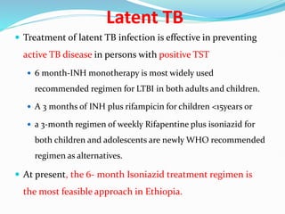Latent TB
 Treatment of latent TB infection is effective in preventing
active TB disease in persons with positive TST
 6 month-INH monotherapy is most widely used
recommended regimen for LTBI in both adults and children.
 A 3 months of INH plus rifampicin for children <15years or
 a 3-month regimen of weekly Rifapentine plus isoniazid for
both children and adolescents are newly WHO recommended
regimen as alternatives.
 At present, the 6- month Isoniazid treatment regimen is
the most feasible approach in Ethiopia.
 