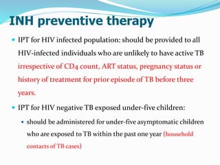 INH preventive therapy
 IPT for HIV infected population: should be provided to all
HIV-infected individuals who are unlikely to have active TB
irrespective of CD4 count, ART status, pregnancy status or
history of treatment for prior episode of TB before three
years.
 IPT for HIV negative TB exposed under-five children:
 should be administered for under-five asymptomatic children
who are exposed to TB within the past one year (household
contacts of TB cases)
 