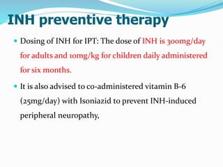INH preventive therapy
 Dosing of INH for IPT: The dose of INH is 300mg/day
for adults and 10mg/kg for children daily administered
for six months.
 It is also advised to co-administered vitamin B-6
(25mg/day) with Isoniazid to prevent INH-induced
peripheral neuropathy,
 