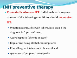 INH preventive therapy
 Contraindications to IPT: Individuals with any one
or more of the following conditions should not receive
IPT:
 Symptoms compatible with tuberculosis even if the
diagnosis isn’t yet confirmed;
 Active hepatitis (chronic or acute);
 Regular and heavy alcohol consumptions;
 Prior allergy or intolerance to Isoniazid and
 symptoms of peripheral neuropathy
 