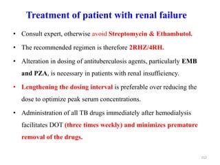 Treatment of patient with renal failure
• Consult expert, otherwise avoid Streptomycin & Ethambutol.
• The recommended regimen is therefore 2RHZ/4RH.
• Alteration in dosing of antituberculosis agents, particularly EMB
and PZA, is necessary in patients with renal insufficiency.
• Lengthening the dosing interval is preferable over reducing the
dose to optimize peak serum concentrations.
• Administration of all TB drugs immediately after hemodialysis
facilitates DOT (three times weekly) and minimizes premature
removal of the drugs.
112
 