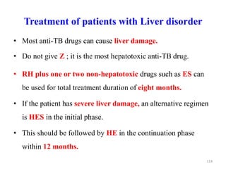 Treatment of patients with Liver disorder
• Most anti-TB drugs can cause liver damage.
• Do not give Z ; it is the most hepatotoxic anti-TB drug.
• RH plus one or two non-hepatotoxic drugs such as ES can
be used for total treatment duration of eight months.
• If the patient has severe liver damage, an alternative regimen
is HES in the initial phase.
• This should be followed by HE in the continuation phase
within 12 months.
114
 
