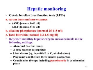 Hepatic monitoring
• Obtain baseline liver function tests (LFTs)
a. serum transaminase enzymes
– (AST) [normal 0-40 u/l]
– (ALT) [normal 0-40 u/l]
b. alkaline phosphatase [normal 25-115 u/l]
c. Total bilirubin [normal 0.2-1.5 mg/dl]
• Repeated monthly hepatic enzyme measurements in the
following settings:
– Abnormal baseline results
– A drug reaction is suspected
– Liver disease (eg, hepatitis B or C, alcohol abuse)
– Pregnancy and the first three months postpartum
– Combination therapy including pyrazinamide in continuation
phase
115
 