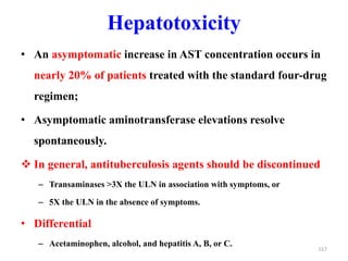 Hepatotoxicity
• An asymptomatic increase in AST concentration occurs in
nearly 20% of patients treated with the standard four-drug
regimen;
• Asymptomatic aminotransferase elevations resolve
spontaneously.
 In general, antituberculosis agents should be discontinued
– Transaminases >3X the ULN in association with symptoms, or
– 5X the ULN in the absence of symptoms.
• Differential
– Acetaminophen, alcohol, and hepatitis A, B, or C.
117
 