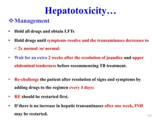 Hepatotoxicity…
Management
• Hold all drugs and obtain LFTs
• Hold drugs until symptoms resolve and the transaminases decreases to
< 2x normal /or normal.
• Wait for an extra 2 weeks after the resolution of jaundice and upper
abdominal tenderness before recommencing TB treatment.
• Re-challenge the patient after resolution of signs and symptoms by
adding drugs to the regimen every 4 days:
• RE should be restarted first.
• If there is no increase in hepatic transaminases after one week, INH
may be restarted. 118
 