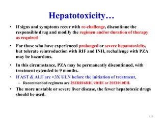 Hepatotoxicity…
• If signs and symptoms recur with re-challenge, discontinue the
responsible drug and modify the regimen and/or duration of therapy
as required
• For those who have experienced prolonged or severe hepatotoxicity,
but tolerate reintroduction with RIF and INH, rechallenge with PZA
may be hazardous.
• In this circumstance, PZA may be permanently discontinued, with
treatment extended to 9 months.
• If AST & ALT are >3X ULN before the initiation of treatment,
– Recommended regimens are 2SERH/6RH, 9RHE or 2SEH/10EH.
• The more unstable or severe liver disease, the fewer hepatotoxic drugs
should be used.
119
 