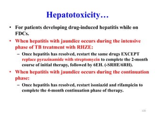Hepatotoxicity…
• For patients developing drug-induced hepatitis while on
FDCs.
• When hepatitis with jaundice occurs during the intensive
phase of TB treatment with RHZE:
– Once hepatitis has resolved, restart the same drugs EXCEPT
replace pyrazinamide with streptomycin to complete the 2-month
course of initial therapy, followed by 6EH. (-SRHE/6RH).
• When hepatitis with jaundice occurs during the continuation
phase:
– Once hepatitis has resolved, restart isoniazid and rifampicin to
complete the 4-month continuation phase of therapy.
120
 