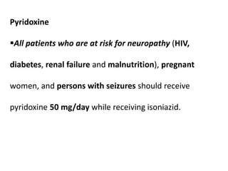 Pyridoxine
All patients who are at risk for neuropathy (HIV,
diabetes, renal failure and malnutrition), pregnant
women, and persons with seizures should receive
pyridoxine 50 mg/day while receiving isoniazid.
 