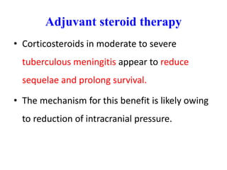 Adjuvant steroid therapy
• Corticosteroids in moderate to severe
tuberculous meningitis appear to reduce
sequelae and prolong survival.
• The mechanism for this benefit is likely owing
to reduction of intracranial pressure.
 