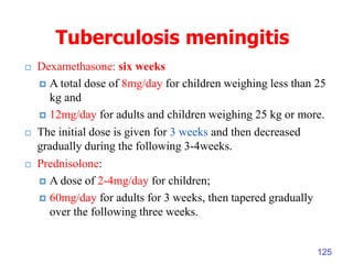 Tuberculosis meningitis
 Dexamethasone: six weeks
 A total dose of 8mg/day for children weighing less than 25
kg and
 12mg/day for adults and children weighing 25 kg or more.
 The initial dose is given for 3 weeks and then decreased
gradually during the following 3-4weeks.
 Prednisolone:
 A dose of 2-4mg/day for children;
 60mg/day for adults for 3 weeks, then tapered gradually
over the following three weeks.
125
 