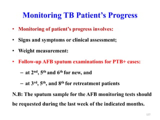 Monitoring TB Patient’s Progress
• Monitoring of patient’s progress involves:
• Signs and symptoms or clinical assessment;
• Weight measurement:
• Follow-up AFB sputum examinations for PTB+ cases:
– at 2nd, 5th and 6th for new, and
– at 3rd, 5th, and 8th for retreatment patients
N.B: The sputum sample for the AFB monitoring tests should
be requested during the last week of the indicated months.
127
 