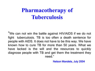 Pharmacotherapy of
Tuberculosis
“We can not win the battle against HIV/AIDS if we do not
fight tuberculosis. TB is too often a death sentence for
people with AIDS. It does not have to be this way. We have
known how to cure TB for more than 50 years. What we
have lacked is the will and the resources to quickly
diagnose people with TB and get them the treatment they
need.”
Nelson Mandela, July 2004
 