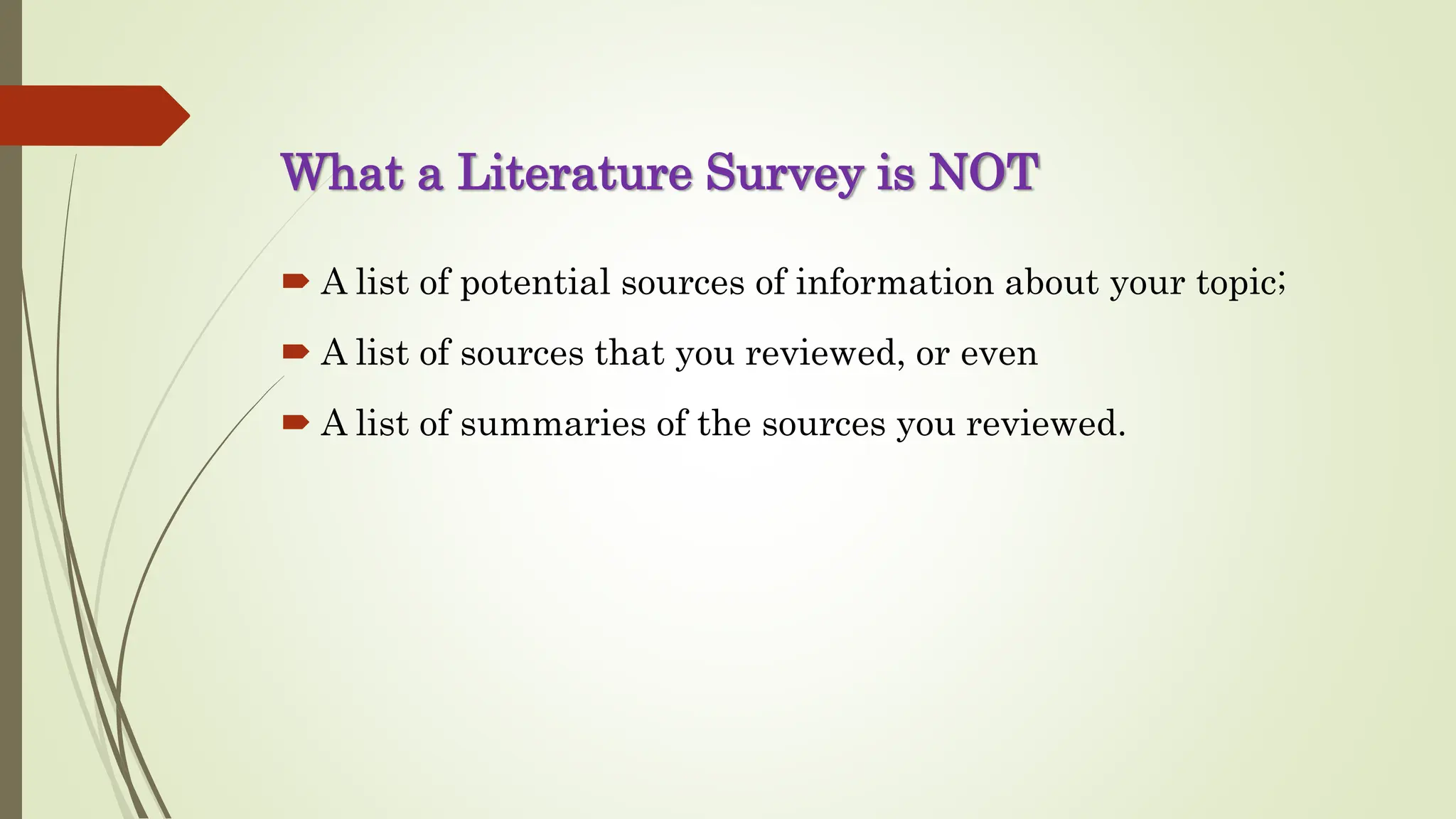 What a Literature Survey is NOT
 A list of potential sources of information about your topic;
 A list of sources that you reviewed, or even
 A list of summaries of the sources you reviewed.
 