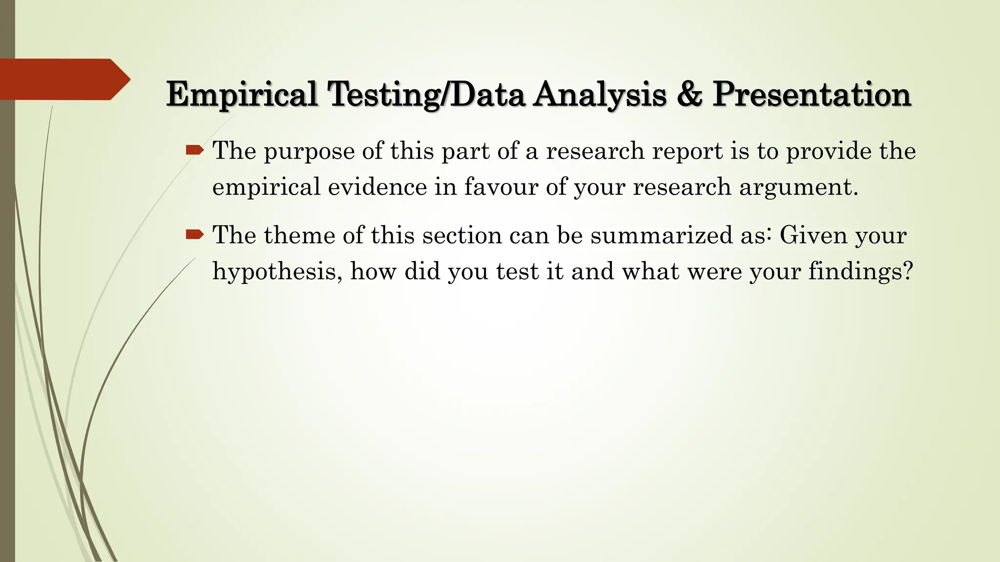 Empirical Testing/Data Analysis & Presentation
 The purpose of this part of a research report is to provide the
empirical evidence in favour of your research argument.
 The theme of this section can be summarized as: Given your
hypothesis, how did you test it and what were your findings?
 