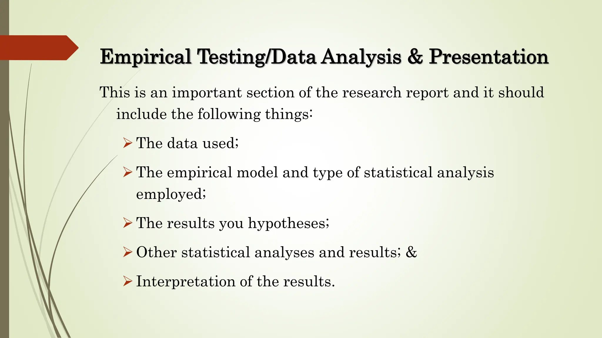 This is an important section of the research report and it should
include the following things:
The data used;
The empirical model and type of statistical analysis
employed;
The results you hypotheses;
Other statistical analyses and results; &
Interpretation of the results.
Empirical Testing/Data Analysis & Presentation
 