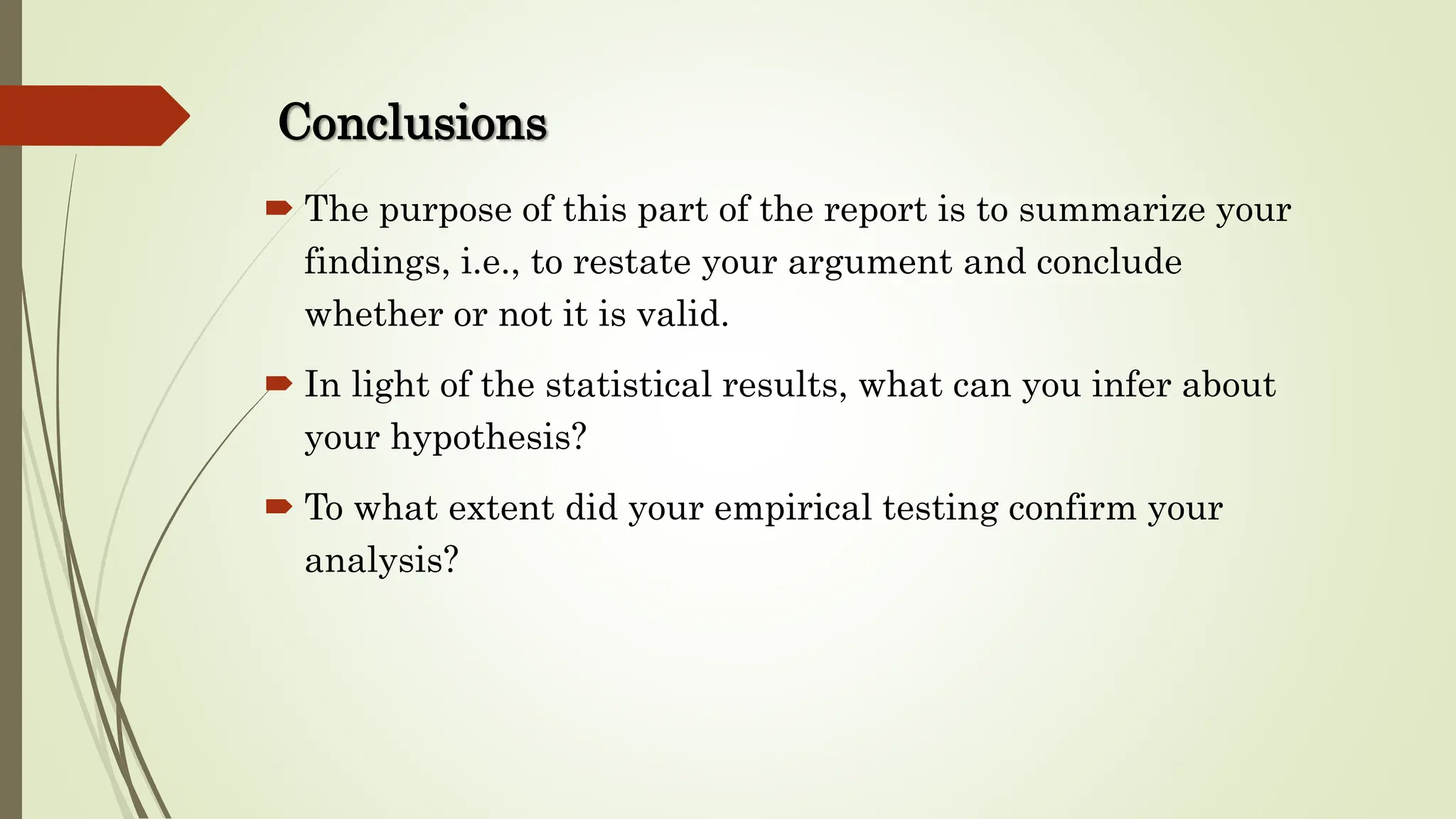 Conclusions
 The purpose of this part of the report is to summarize your
findings, i.e., to restate your argument and conclude
whether or not it is valid.
 In light of the statistical results, what can you infer about
your hypothesis?
 To what extent did your empirical testing confirm your
analysis?
 