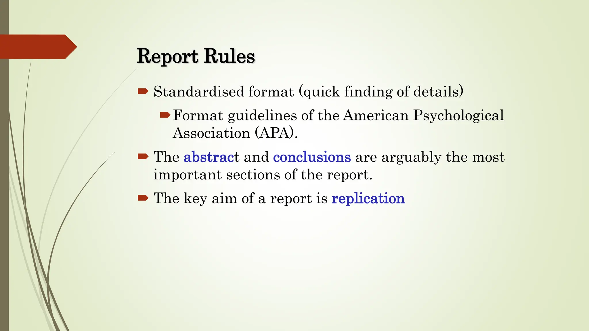 Report Rules
 Standardised format (quick finding of details)
Format guidelines of the American Psychological
Association (APA).
 The abstract and conclusions are arguably the most
important sections of the report.
 The key aim of a report is replication
 