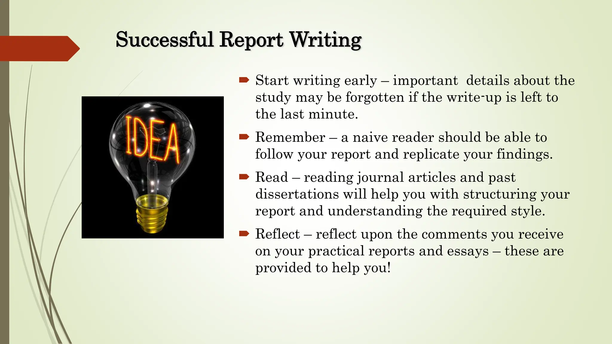 Successful Report Writing
 Start writing early – important details about the
study may be forgotten if the write-up is left to
the last minute.
 Remember – a naive reader should be able to
follow your report and replicate your findings.
 Read – reading journal articles and past
dissertations will help you with structuring your
report and understanding the required style.
 Reflect – reflect upon the comments you receive
on your practical reports and essays – these are
provided to help you!
 