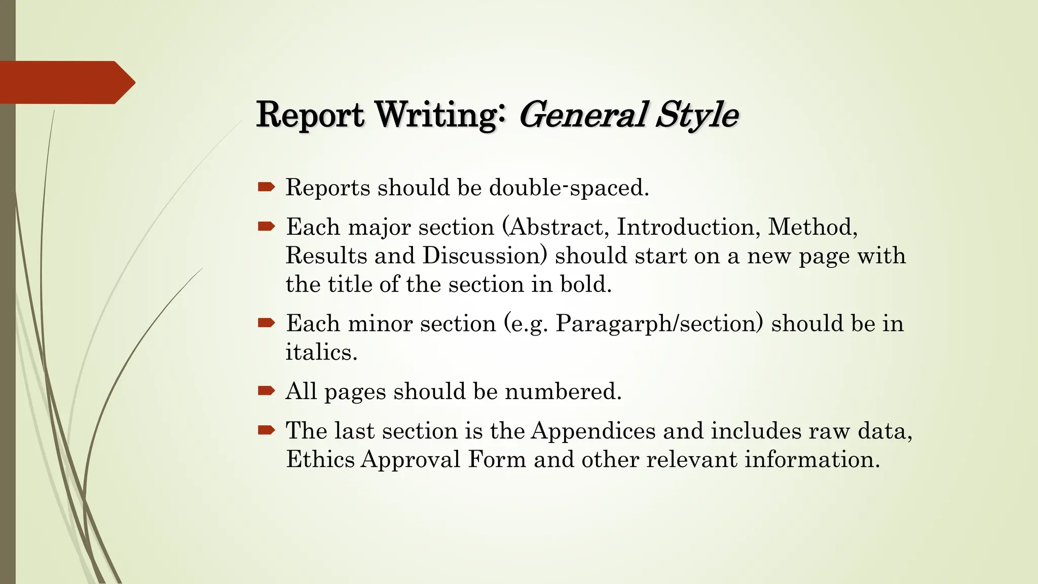 Report Writing: General Style
 Reports should be double-spaced.
 Each major section (Abstract, Introduction, Method,
Results and Discussion) should start on a new page with
the title of the section in bold.
 Each minor section (e.g. Paragarph/section) should be in
italics.
 All pages should be numbered.
 The last section is the Appendices and includes raw data,
Ethics Approval Form and other relevant information.
 