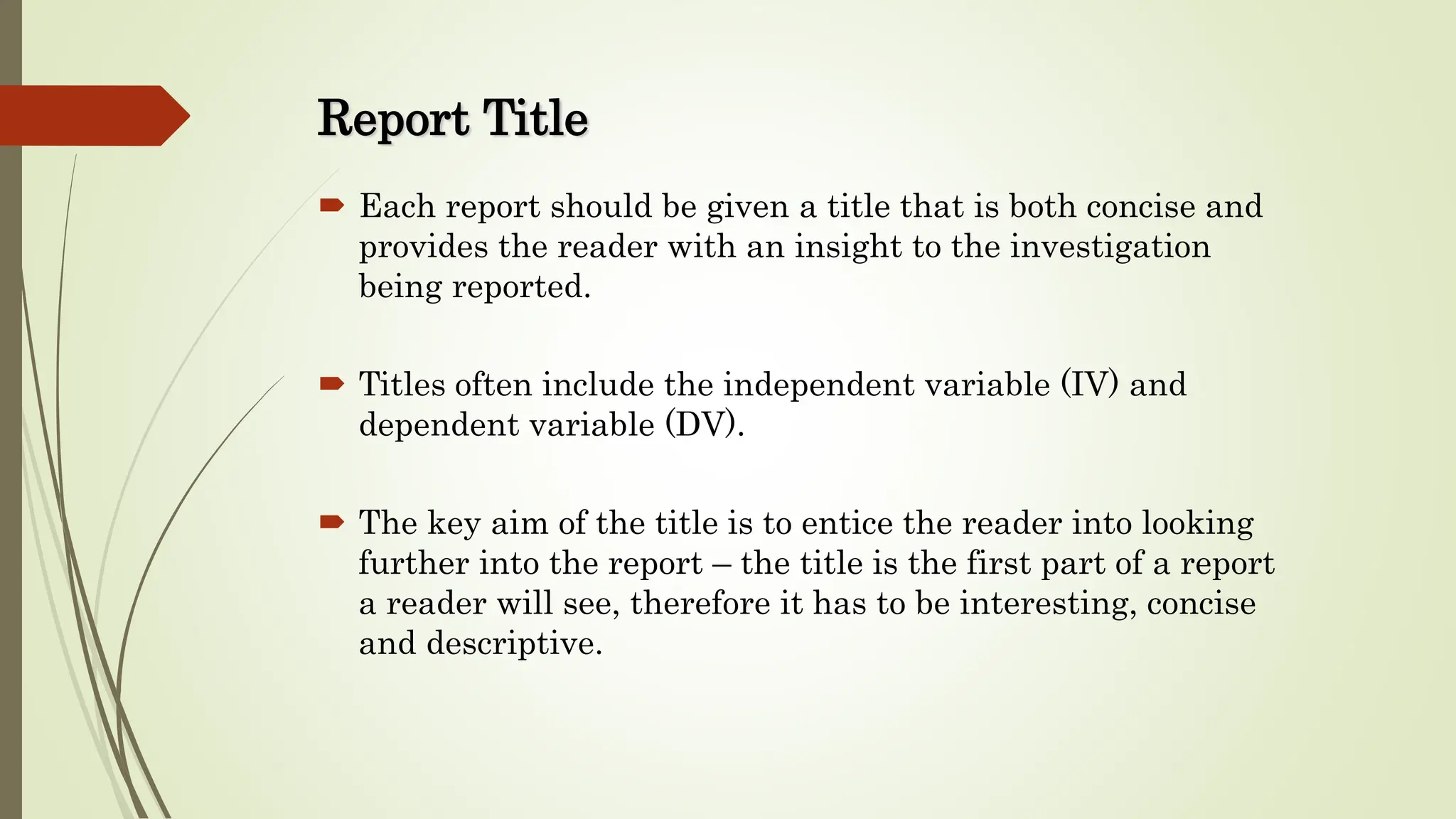 Report Title
 Each report should be given a title that is both concise and
provides the reader with an insight to the investigation
being reported.
 Titles often include the independent variable (IV) and
dependent variable (DV).
 The key aim of the title is to entice the reader into looking
further into the report – the title is the first part of a report
a reader will see, therefore it has to be interesting, concise
and descriptive.
 