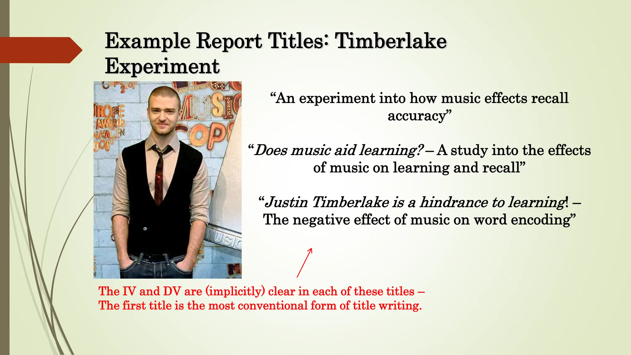 Example Report Titles: Timberlake
Experiment
“An experiment into how music effects recall
accuracy”
“Does music aid learning? – A study into the effects
of music on learning and recall”
“Justin Timberlake is a hindrance to learning! –
The negative effect of music on word encoding”
The IV and DV are (implicitly) clear in each of these titles –
The first title is the most conventional form of title writing.
 