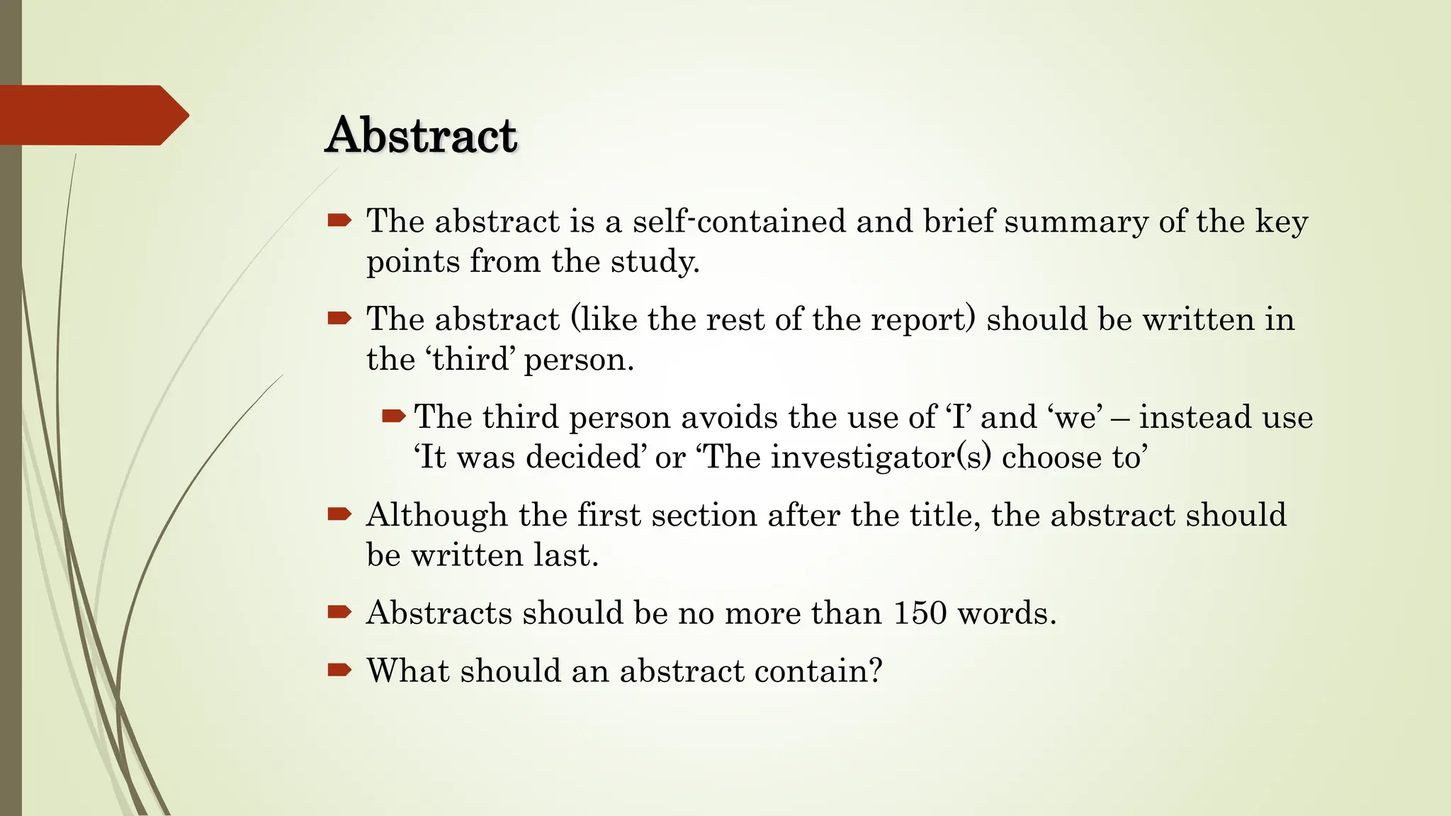 Abstract
 The abstract is a self-contained and brief summary of the key
points from the study.
 The abstract (like the rest of the report) should be written in
the ‘third’ person.
The third person avoids the use of ‘I’ and ‘we’ – instead use
‘It was decided’ or ‘The investigator(s) choose to’
 Although the first section after the title, the abstract should
be written last.
 Abstracts should be no more than 150 words.
 What should an abstract contain?
 