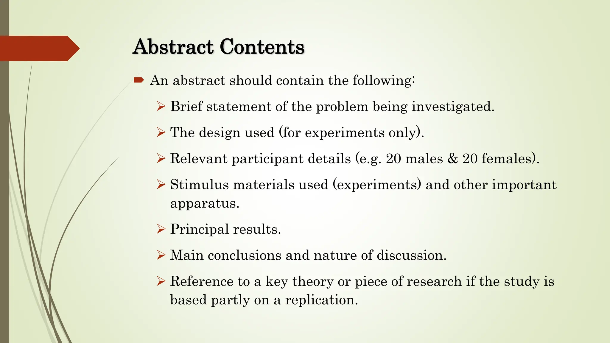 Abstract Contents
 An abstract should contain the following:
 Brief statement of the problem being investigated.
 The design used (for experiments only).
 Relevant participant details (e.g. 20 males & 20 females).
 Stimulus materials used (experiments) and other important
apparatus.
 Principal results.
 Main conclusions and nature of discussion.
 Reference to a key theory or piece of research if the study is
based partly on a replication.
 