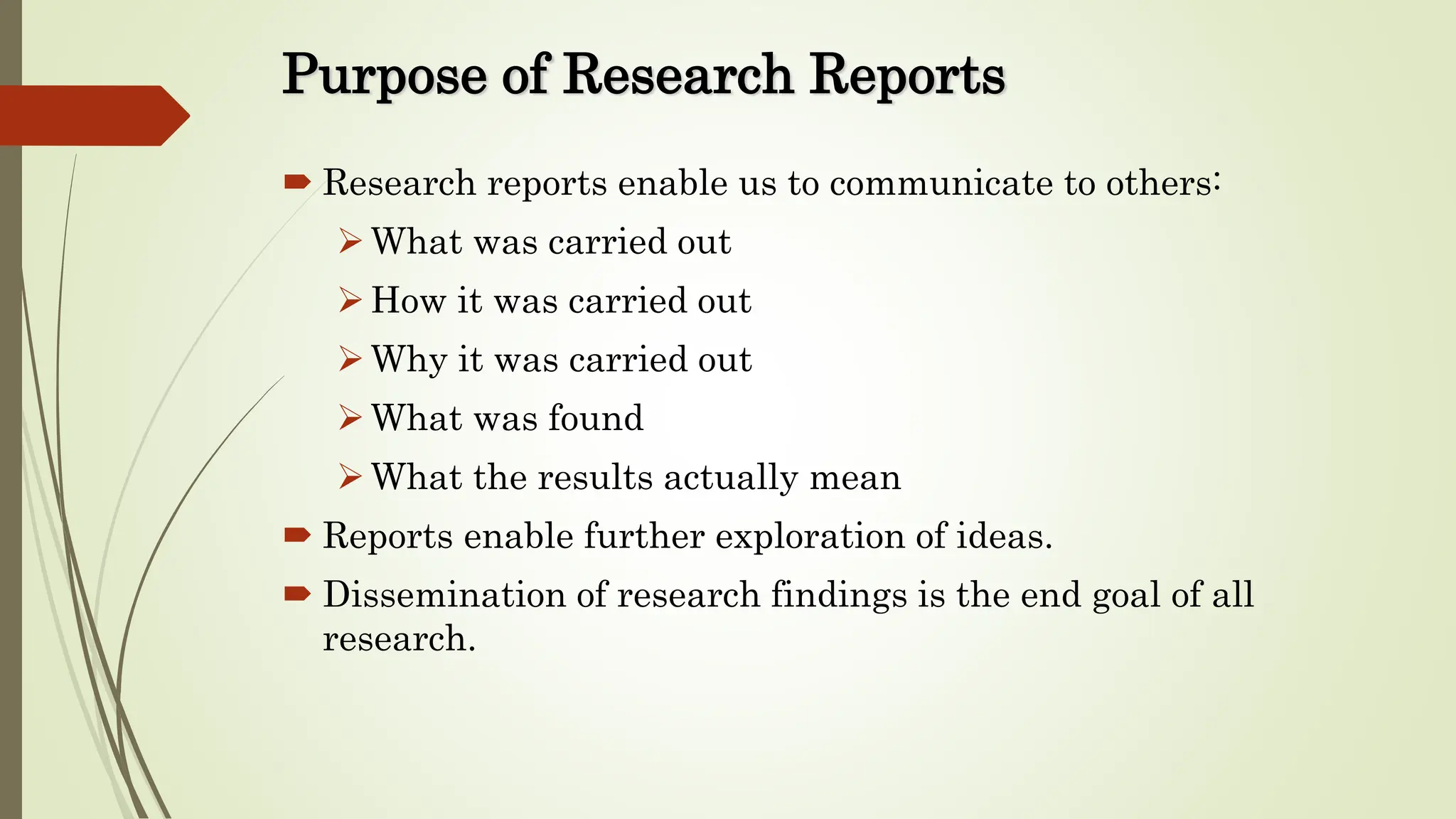 Purpose of Research Reports
 Research reports enable us to communicate to others:
What was carried out
How it was carried out
Why it was carried out
What was found
What the results actually mean
 Reports enable further exploration of ideas.
 Dissemination of research findings is the end goal of all
research.
 