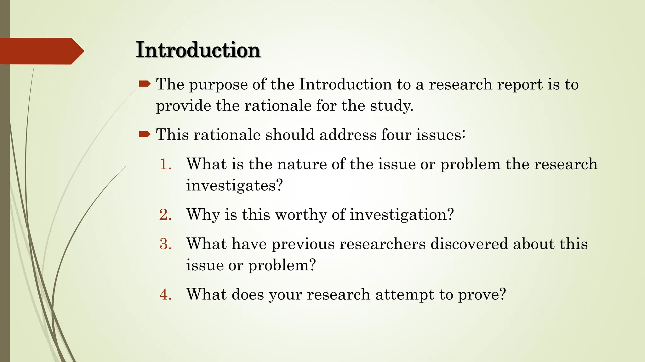 Introduction
 The purpose of the Introduction to a research report is to
provide the rationale for the study.
 This rationale should address four issues:
1. What is the nature of the issue or problem the research
investigates?
2. Why is this worthy of investigation?
3. What have previous researchers discovered about this
issue or problem?
4. What does your research attempt to prove?
 