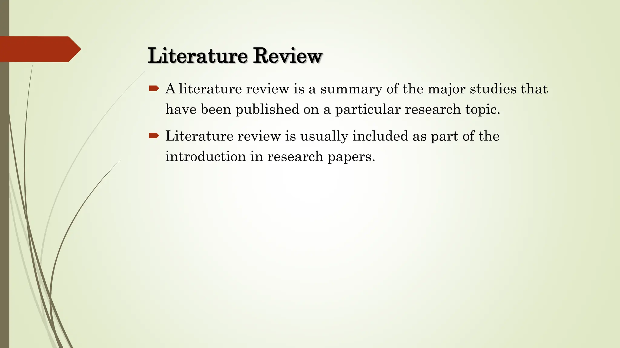 Literature Review
 A literature review is a summary of the major studies that
have been published on a particular research topic.
 Literature review is usually included as part of the
introduction in research papers.
 