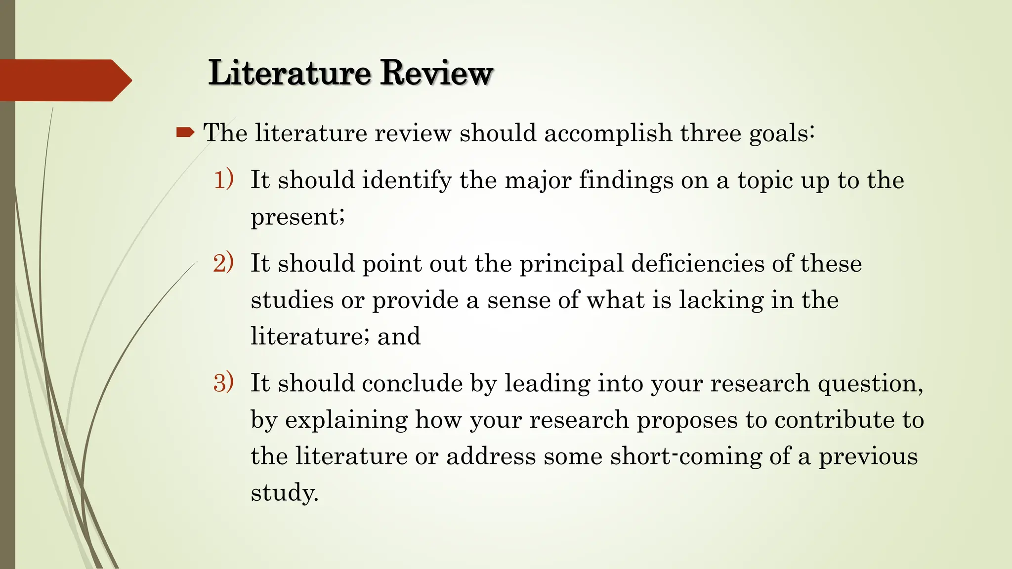 Literature Review
 The literature review should accomplish three goals:
1) It should identify the major findings on a topic up to the
present;
2) It should point out the principal deficiencies of these
studies or provide a sense of what is lacking in the
literature; and
3) It should conclude by leading into your research question,
by explaining how your research proposes to contribute to
the literature or address some short-coming of a previous
study.
 