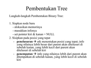 Pembentukan Tree
Langkah-langkah Pembentukan Binary Tree:
1. Siapkan node baru
- alokasikan memorinya
- masukkan infonya
- set pointer kiri & kanan = NULL
2. Sisipkan pada posisi yang tepat
- penelusuran  utk menentukan posisi yang tepat; info
yang nilainya lebih besar dari parent akan ditelusuri di
sebelah kanan, yang lebih kecil dari parent akan
ditelusuri di sebelah kiri
- penempatan  info yang nilainya lebih dari parent akan
ditempatkan di sebelah kanan, yang lebih kecil di sebelah
kiri
 