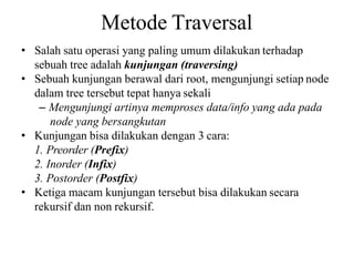 Metode Traversal
• Salah satu operasi yang paling umum dilakukan terhadap
sebuah tree adalah kunjungan (traversing)
• Sebuah kunjungan berawal dari root, mengunjungi setiap node
dalam tree tersebut tepat hanya sekali
– Mengunjungi artinya memproses data/info yang ada pada
node yang bersangkutan
• Kunjungan bisa dilakukan dengan 3 cara:
1. Preorder (Prefix)
2. Inorder (Infix)
3. Postorder (Postfix)
• Ketiga macam kunjungan tersebut bisa dilakukan secara
rekursif dan non rekursif.
 
