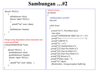 Sambungan …#2
if(root!=NULL)
{
inOrder(root->kiri);
if(root->data!=NULL)
{
printf("%d ",root->data);
}
inOrder(root->kanan);
}
}
//fungsi yang digunakan untuk mencetak tree
secara postOrder
void postOrder(Node *root)
{
if(root!=NULL) {
postOrder(root->kiri);
postOrder(root->kanan);
if(root->data!=NULL)
{
printf("%d ",root->data); }
}
}
//fungsi utama
int main()
{
//deklarasikan variabel
char pil;
while (true)
{
system("cls"); //bersihkan layar
char data;
printf("t#PROGRAM TREE Dev C++#");
printf("nt=================");
printf("nMENU");
printf("n----n");
printf("[1] Tambah Datan");
printf("[2] Lihat Pre-Ordern");
printf("[3] Lihat In-Ordern");
printf("[4] Lihat Post-Ordern");
printf("[X] Keluarn");
printf("Pilihan Anda : ");
scanf("%c",&pil);
fflush(stdin); //mengosongkan buffering
 