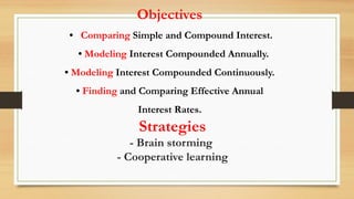 Objectives
• Comparing Simple and Compound Interest.
• Modeling Interest Compounded Annually.
• Modeling Interest Compounded Continuously.
• Finding and Comparing Effective Annual
Interest Rates.
Strategies
- Brain storming
- Cooperative learning