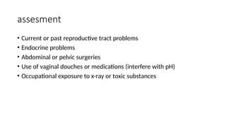 assesment
• Current or past reproductive tract problems
• Endocrine problems
• Abdominal or pelvic surgeries
• Use of vaginal douches or medications (interfere with pH)
• Occupational exposure to x-ray or toxic substances
 