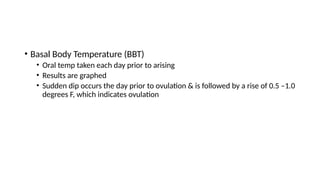 • Basal Body Temperature (BBT)
• Oral temp taken each day prior to arising
• Results are graphed
• Sudden dip occurs the day prior to ovulation & is followed by a rise of 0.5 –1.0
degrees F, which indicates ovulation
 