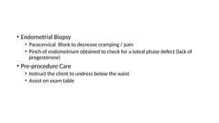 • Endometrial Biopsy
• Paracervical Block to decrease cramping / pain
• Pinch of endometrium obtained to check for a luteal phase defect (lack of
progesterone)
• Pre-procedure Care
• Instruct the client to undress below the waist
• Assist on exam table
 