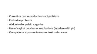 • Current or past reproductive tract problems
• Endocrine problems
• Abdominal or pelvic surgeries
• Use of vaginal douches or medications (interfere with pH)
• Occupational exposure to x-ray or toxic substances
 