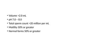 • Volume >2.0 mL
• pH 7.0 – 8.0
• Total sperm count >20 million per mL
• Motility 50% or greater
• Normal forms 50% or greater
 