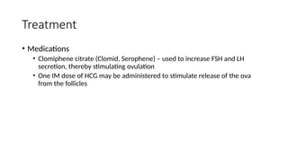 Treatment
• Medications
• Clomiphene citrate (Clomid, Serophene) – used to increase FSH and LH
secretion, thereby stimulating ovulation
• One IM dose of HCG may be administered to stimulate release of the ova
from the follicles
 