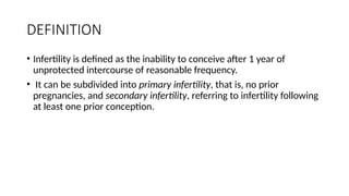 DEFINITION
• Infertility is defined as the inability to conceive after 1 year of
unprotected intercourse of reasonable frequency.
• It can be subdivided into primary infertility, that is, no prior
pregnancies, and secondary infertility, referring to infertility following
at least one prior conception.
 