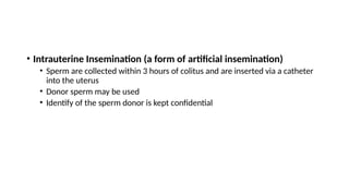 • Intrauterine Insemination (a form of artificial insemination)
• Sperm are collected within 3 hours of colitus and are inserted via a catheter
into the uterus
• Donor sperm may be used
• Identify of the sperm donor is kept confidential
 