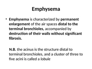 Emphysema
• Emphysema is characterized by permanent
enlargement of the air spaces distal to the
terminal bronchioles, accompanied by
destruction of their walls without significant
fibrosis.
N.B. the acinus is the structure distal to
terminal bronchioles, and a cluster of three to
five acini is called a lobule
 