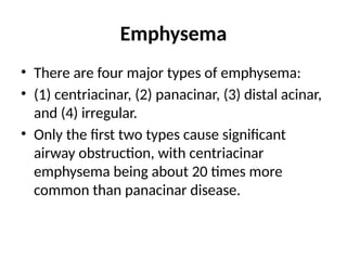Emphysema
• There are four major types of emphysema:
• (1) centriacinar, (2) panacinar, (3) distal acinar,
and (4) irregular.
• Only the first two types cause significant
airway obstruction, with centriacinar
emphysema being about 20 times more
common than panacinar disease.
 