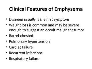 Clinical Features of Emphysema
• Dyspnea usually is the first symptom
• Weight loss is common and may be severe
enough to suggest an occult malignant tumor
• Barrel-chested
• Pulmonary hypertension
• Cardiac failure
• Recurrent infections
• Respiratory failure
 