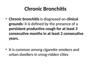 Chronic Bronchitis
• Chronic bronchitis is diagnosed on clinical
grounds: it is defined by the presence of a
persistent productive cough for at least 3
consecutive months in at least 2 consecutive
years.
• It is common among cigarette smokers and
urban dwellers in smog-ridden cities
 