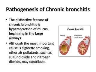 Pathogenesis of Chronic bronchitis
• The distinctive feature of
chronic bronchitis is
hypersecretion of mucus,
beginning in the large
airways.
• Although the most important
cause is cigarette smoking,
other air pollutants, such as
sulfur dioxide and nitrogen
dioxide, may contribute.
 